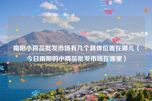 南阳小商品批发市场有几个具体位置在哪儿（今日南阳的小商品批发市场在哪里）