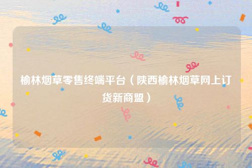 榆林烟草零售终端平台（陕西榆林烟草网上订货新商盟）