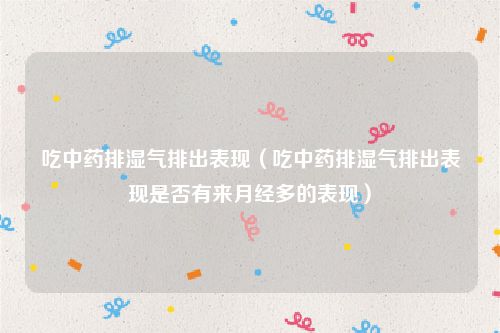 吃中药排湿气排出表现（吃中药排湿气排出表现是否有来月经多的表现）