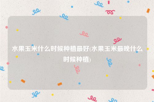 水果玉米什么时候种植最好(水果玉米最晚什么时候种植)