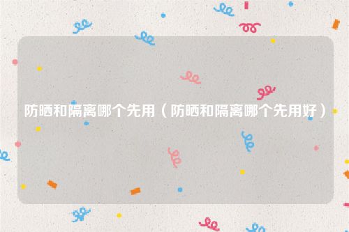 防晒和隔离哪个先用（防晒和隔离哪个先用好）