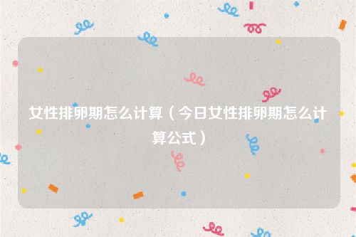 女性排卵期怎么计算（今日女性排卵期怎么计算公式）