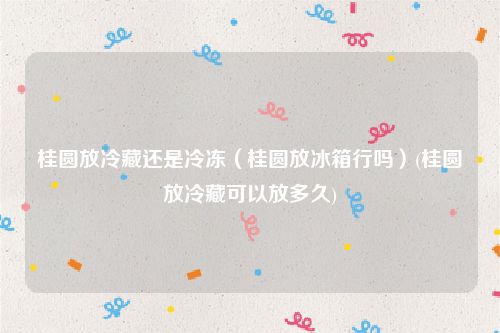 桂圆放冷藏还是冷冻（桂圆放冰箱行吗）(桂圆放冷藏可以放多久)