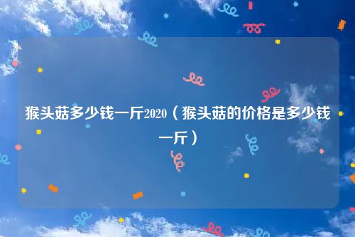 猴头菇多少钱一斤2020（猴头菇的价格是多少钱一斤）