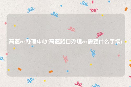高速etc办理中心(高速路口办理etc需要什么手续)