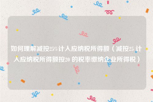 如何理解减按25%计入应纳税所得额（减按25 计入应纳税所得额按20 的税率缴纳企业所得税）