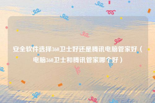 安全软件选择360卫士好还是腾讯电脑管家好（电脑360卫士和腾讯管家哪个好）