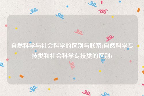 自然科学与社会科学的区别与联系(自然科学专技类和社会科学专技类的区别)
