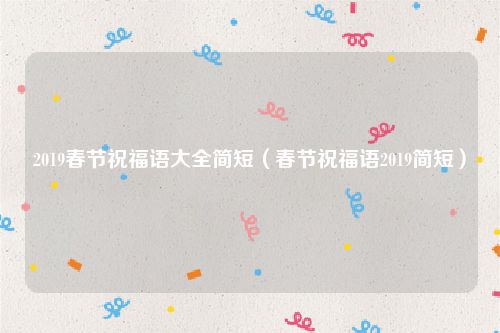 2019春节祝福语大全简短（春节祝福语2019简短）