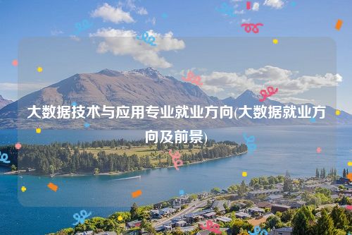 大数据技术与应用专业就业方向(大数据就业方向及前景)