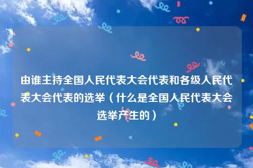 由谁主持全国人民代表大会代表和各级人民代表大会代表的选举（什么是全国人民代表大会选举产生的）