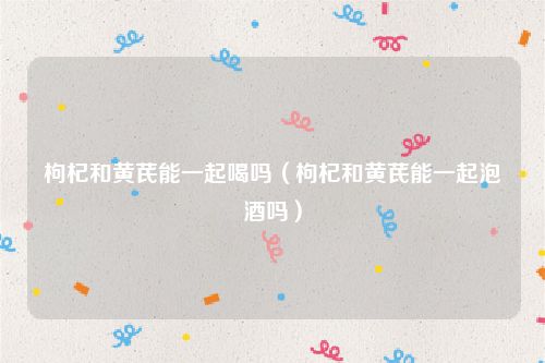 枸杞和黄芪能一起喝吗（枸杞和黄芪能一起泡酒吗）