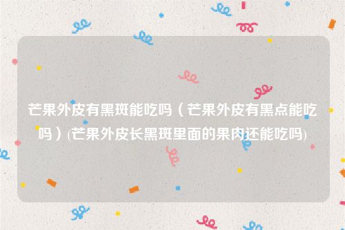 芒果外皮有黑斑能吃吗（芒果外皮有黑点能吃吗）(芒果外皮长黑斑里面的果肉还能吃吗)