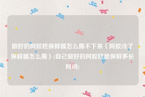 做好的阿胶糕保鲜膜怎么撕不下来（阿胶冷了保鲜膜怎么撕）(自己做好的阿胶糕能保鲜多长时间)