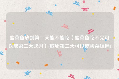 酸菜鱼放到第二天能不能吃（酸菜鱼吃不完可以放第二天吃吗）(取卵第二天可以吃酸菜鱼吗)