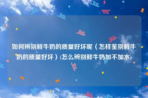 如何辨别鲜牛奶的质量好坏呢（怎样鉴别鲜牛奶的质量好坏）(怎么辨别鲜牛奶加不加水)