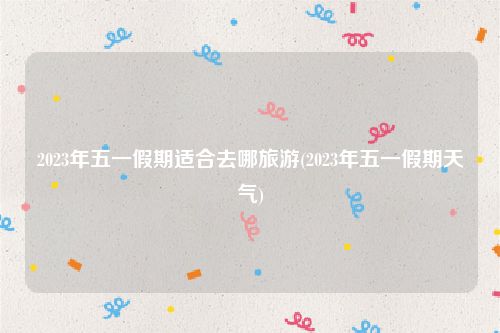 2023年五一假期适合去哪旅游(2023年五一假期天气)