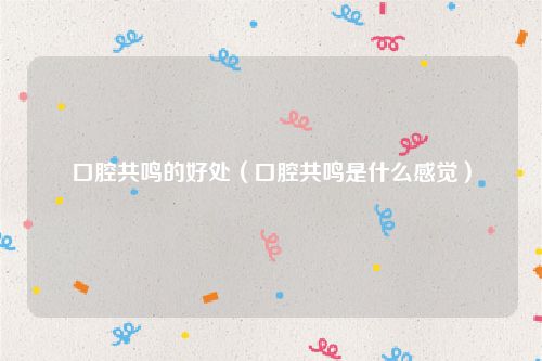 口腔共鸣的好处（口腔共鸣是什么感觉）