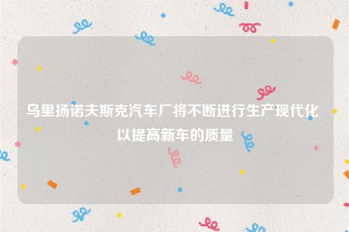乌里扬诺夫斯克汽车厂将不断进行生产现代化 以提高新车的质量