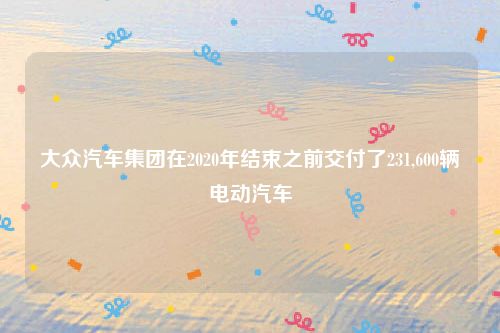 大众汽车集团在2020年结束之前交付了231,600辆电动汽车