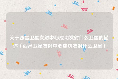 关于西昌卫星发射中心成功发射什么卫星的描述（西昌卫星发射中心成功发射什么卫星）