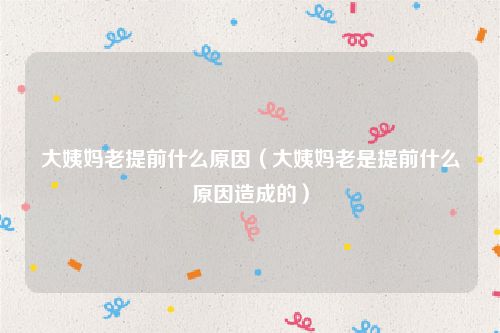 大姨妈老提前什么原因（大姨妈老是提前什么原因造成的）