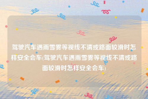 驾驶汽车遇雨雪雾等视线不清或路面较滑时怎样安全会车(驾驶汽车遇雨雪雾等视线不清或路面较滑时怎样安全会车)