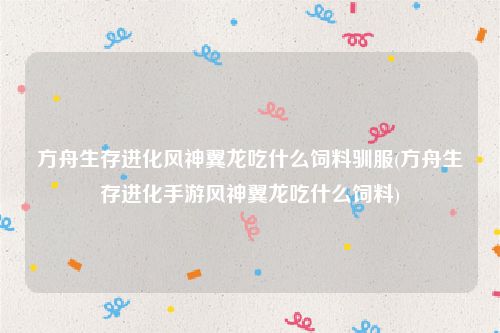 方舟生存进化风神翼龙吃什么饲料驯服(方舟生存进化手游风神翼龙吃什么饲料)