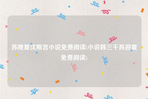 苏晚夏沈斯言小说免费阅读(小说韩三千苏迎夏免费阅读)