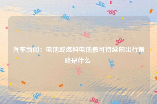 汽车新闻：电池或燃料电池最可持续的出行策略是什么 