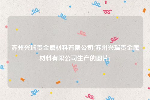 苏州兴瑞贵金属材料有限公司(苏州兴瑞贵金属材料有限公司生产的图片)