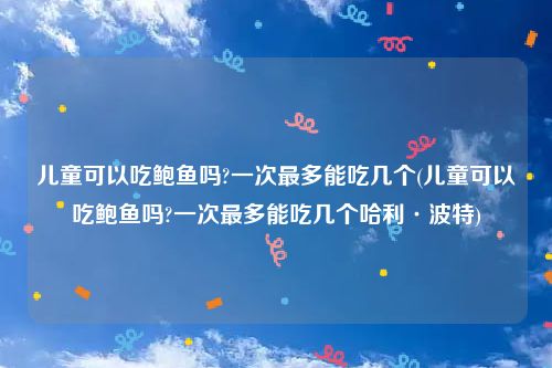 儿童可以吃鲍鱼吗?一次最多能吃几个(儿童可以吃鲍鱼吗?一次最多能吃几个哈利·波特)