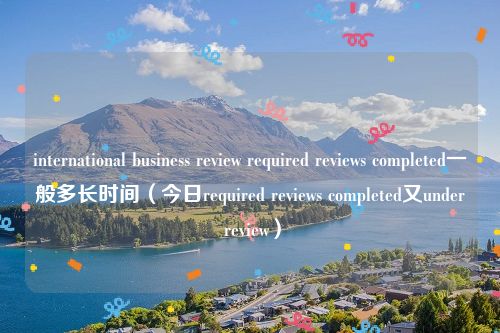 international business review required reviews completed一般多长时间（今日required reviews completed又under review）