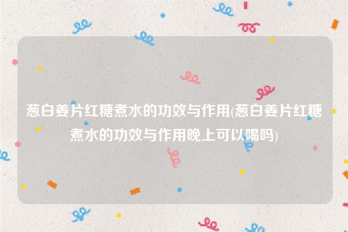 葱白姜片红糖煮水的功效与作用(葱白姜片红糖煮水的功效与作用晚上可以喝吗)