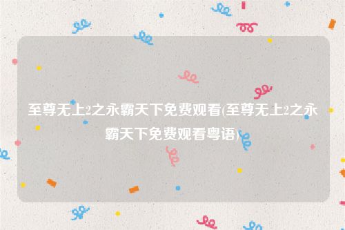至尊无上2之永霸天下免费观看(至尊无上2之永霸天下免费观看粤语)
