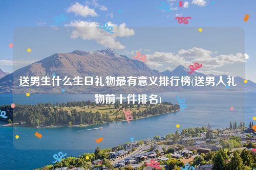 送男生什么生日礼物最有意义排行榜(送男人礼物前十件排名)