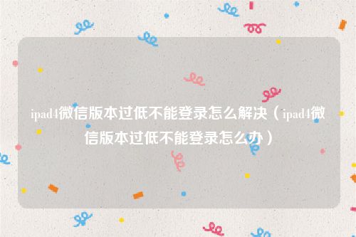 ipad4微信版本过低不能登录怎么解决（ipad4微信版本过低不能登录怎么办）