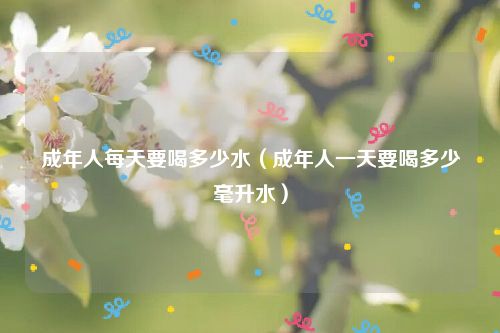 成年人每天要喝多少水（成年人一天要喝多少毫升水）