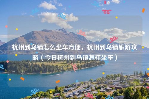 杭州到乌镇怎么坐车方便，杭州到乌镇旅游攻略（今日杭州到乌镇怎样坐车）
