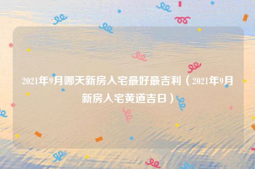 2021年9月哪天新房入宅最好最吉利（2021年9月新房入宅黄道吉日）