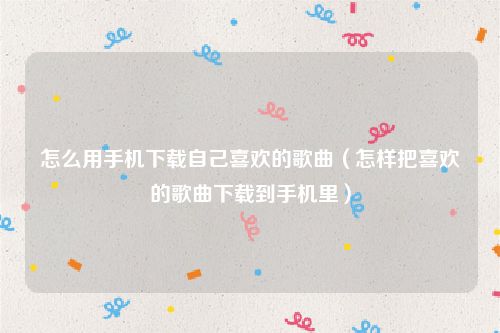 怎么用手机下载自己喜欢的歌曲（怎样把喜欢的歌曲下载到手机里）