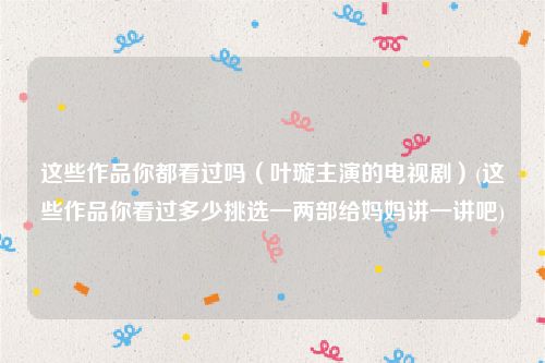 这些作品你都看过吗（叶璇主演的电视剧）(这些作品你看过多少挑选一两部给妈妈讲一讲吧)