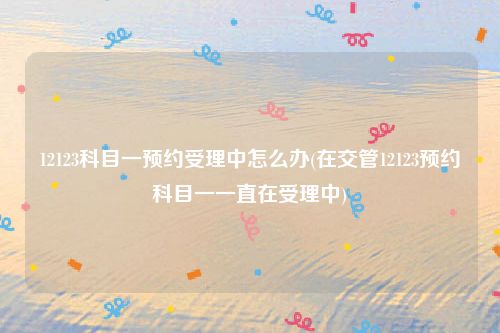 12123科目一预约受理中怎么办(在交管12123预约科目一一直在受理中)