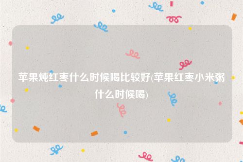 苹果炖红枣什么时候喝比较好(苹果红枣小米粥什么时候喝)