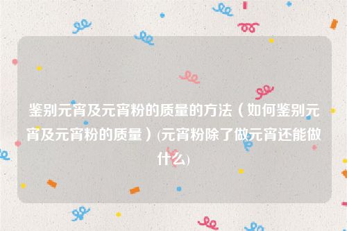 鉴别元宵及元宵粉的质量的方法（如何鉴别元宵及元宵粉的质量）(元宵粉除了做元宵还能做什么)