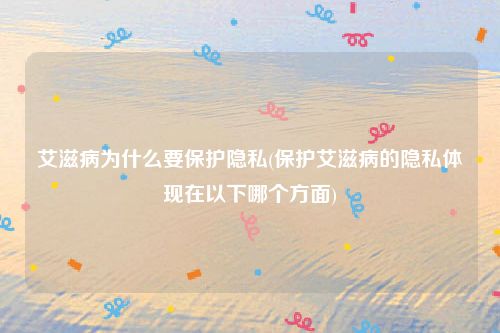 艾滋病为什么要保护隐私(保护艾滋病的隐私体现在以下哪个方面)