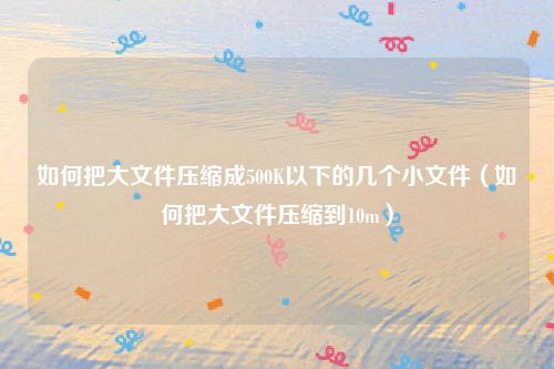 如何把大文件压缩成500K以下的几个小文件（如何把大文件压缩到10m）