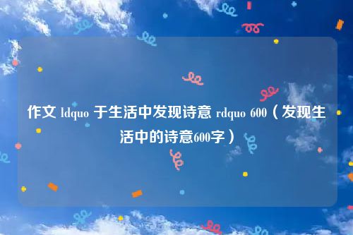 作文 ldquo 于生活中发现诗意 rdquo 600（发现生活中的诗意600字）