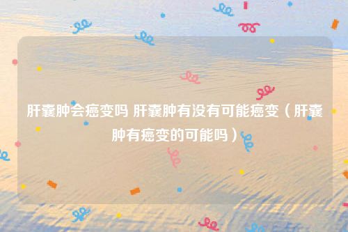 肝囊肿会癌变吗 肝囊肿有没有可能癌变（肝囊肿有癌变的可能吗）