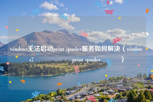 windows无法启动print spooler服务如何解决（windows7鏃犳硶鍚姩print spooler鏈嶅姟）